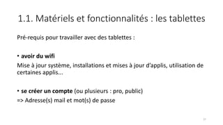1.1. Matériels et fonctionnalités : les tablettes
Pré-requis pour travailler avec des tablettes :
• avoir du wifi
Mise à jour système, installations et mises à jour d’applis, utilisation de
certaines applis...
• se créer un compte (ou plusieurs : pro, public)
=> Adresse(s) mail et mot(s) de passe
27
 