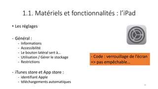 1.1. Matériels et fonctionnalités : l’iPad
• Les réglages
- Général :
- Informations
- Accessibilité
- Le bouton latéral sert à…
- Utilisation / Gérer le stockage
- Restrictions
- iTunes store et App store :
- identifiant Apple
- téléchargements automatiques
29
- Code : verrouillage de l’écran
=> pas empêchable…
 