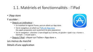 1.1. Matériels et fonctionnalités : l’iPad
• L’App store
Y accéder :
• Depuis un ordinateur :
• En installant le logiciel iTunes, puis en allant sur App store.
• Via le navigateur, en allant sur l’URL de l’App store
(les applis proposées sont seulement les plus populaires)
• Via le navigateur : chercher 1 nom d’appli ou 1 terme, et ajouter « ipad » ou « itunes ».
Exemple : « musée ipad ».
• Depuis l’iPad : cliquer sur l’icône « App store ».
Les menus du marché
Détails d’une application
31
 