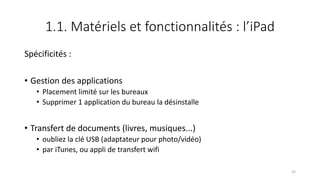 1.1. Matériels et fonctionnalités : l’iPad
Spécificités :
• Gestion des applications
• Placement limité sur les bureaux
• Supprimer 1 application du bureau la désinstalle
• Transfert de documents (livres, musiques...)
• oubliez la clé USB (adaptateur pour photo/vidéo)
• par iTunes, ou appli de transfert wifi
32
 