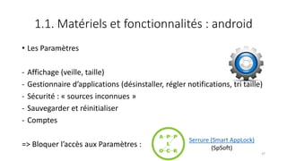1.1. Matériels et fonctionnalités : android
• Les Paramètres
- Affichage (veille, taille)
- Gestionnaire d’applications (désinstaller, régler notifications, tri taille)
- Sécurité : « sources inconnues »
- Sauvegarder et réinitialiser
- Comptes
=> Bloquer l’accès aux Paramètres :
37
Serrure (Smart AppLock)
(SpSoft)
 