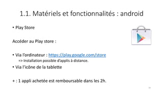 1.1. Matériels et fonctionnalités : android
• Play Store
Accéder au Play store :
• Via l’ordinateur : https://play.google.com/store
=> Installation possible d’applis à distance.
• Via l’icône de la tablette
+ : 1 appli achetée est remboursable dans les 2h.
39
 