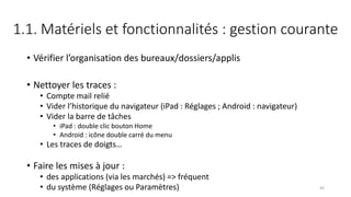 1.1. Matériels et fonctionnalités : gestion courante
• Vérifier l’organisation des bureaux/dossiers/applis
• Nettoyer les traces :
• Compte mail relié
• Vider l’historique du navigateur (iPad : Réglages ; Android : navigateur)
• Vider la barre de tâches
• iPad : double clic bouton Home
• Android : icône double carré du menu
• Les traces de doigts…
• Faire les mises à jour :
• des applications (via les marchés) => fréquent
• du système (Réglages ou Paramètres) 43
 
