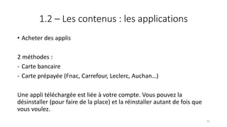 1.2 – Les contenus : les applications
• Acheter des applis
2 méthodes :
- Carte bancaire
- Carte prépayée (Fnac, Carrefour, Leclerc, Auchan…)
Une appli téléchargée est liée à votre compte. Vous pouvez la
désinstaller (pour faire de la place) et la réinstaller autant de fois que
vous voulez.
45
 