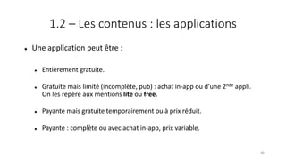 1.2 – Les contenus : les applications
 Une application peut être :
 Entièrement gratuite.
 Gratuite mais limité (incomplète, pub) : achat in-app ou d’une 2nde appli.
On les repère aux mentions lite ou free.
 Payante mais gratuite temporairement ou à prix réduit.
 Payante : complète ou avec achat in-app, prix variable.
46
 