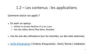 1.2 – Les contenus : les applications
Comment choisir ses applis ?
 En avoir un aperçu
 Utiliser la version lite/free s’il y en a une
 Voir des vidéos démo (Play Store, Youtube)
 Lire les avis des utilisateurs (sur les marchés, sur des sites externes)
 Grille d’évaluation / Critères d’acquisition : fond / forme / médiation
48
 