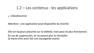 1.2 – Les contenus : les applications
 L’obsolescence
Attention : une application peut disparaître du marché.
Elle est toujours présente sur la tablette, mais peut ne plus fonctionner.
En cas de suppression, on ne pourra plus la réinstaller
(à moins d’en avoir fait une sauvegarde avant).
49
 
