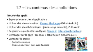 1.2 – Les contenus : les applications
Trouver des applis
• Explorer les marchés d’applications
• Utiliser des sites annuaires : Chomp, iPad apps (iOS et Android)
• Utiliser des sites thématiques : jeunesse (p. suivante), Cultureclic
• Regarder ce que font les collègues (Scoop.it, listes d’appligraphies)
• Demander sur la page Facebook « Tablettes en bibliothèque »
• Consulter la presse
• Spécialisée ou non
• Papier, numérique, mais aussi TV, radio
50
 
