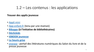 1.2 – Les contenus : les applications
Trouver des applis jeunesse
• Appli mini
• App-enfant.fr (tenu par une maman)
• Bibapps (à l’initiative de bibliothécaires)
• Déclickids
• IDBOOX jeunesse
• La Souris grise
• popapp : portail des littératures numériques du Salon du livre et de la
presse jeunesse
51
 