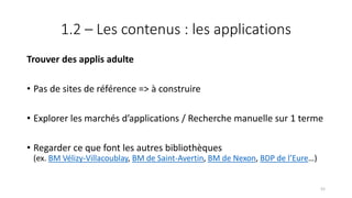 1.2 – Les contenus : les applications
Trouver des applis adulte
• Pas de sites de référence => à construire
• Explorer les marchés d’applications / Recherche manuelle sur 1 terme
• Regarder ce que font les autres bibliothèques
(ex. BM Vélizy-Villacoublay, BM de Saint-Avertin, BM de Nexon, BDP de l’Eure…)
52
 
