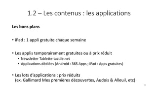 1.2 – Les contenus : les applications
Les bons plans
• iPad : 1 appli gratuite chaque semaine
• Les applis temporairement gratuites ou à prix réduit
• Newsletter Tablette-tactile.net
• Applications dédiées (Android : 365 Apps ; iPad : Apps gratuites)
• Les lots d’applications : prix réduits
(ex. Gallimard Mes premières découvertes, Audois & Alleuil, etc)
54
 