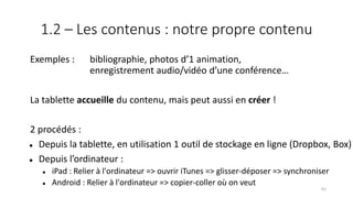 1.2 – Les contenus : notre propre contenu
Exemples : bibliographie, photos d’1 animation,
enregistrement audio/vidéo d’une conférence…
La tablette accueille du contenu, mais peut aussi en créer !
2 procédés :
 Depuis la tablette, en utilisation 1 outil de stockage en ligne (Dropbox, Box)
 Depuis l’ordinateur :
 iPad : Relier à l'ordinateur => ouvrir iTunes => glisser-déposer => synchroniser
 Android : Relier à l'ordinateur => copier-coller où on veut
61
 