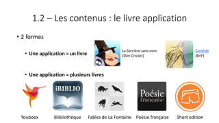 1.2 – Les contenus : le livre application
• 2 formes
• Une application = un livre
• Une application = plusieurs livres
Youboox iBibliothèque Fables de La Fontaine Poésie française Short edition
La Sorcière sans nom
(Slim Cricket)
Candide
(BnF)
63
 