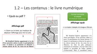 1.2 – Les contenus : le livre numérique
• Epub ou pdf ?
Affichage epub
=> Le texte s’adapte à la largeur d’écran.
Affichage pdf
=> Zoom sur le texte, qui implique de
déplacer l’affichage pour lire la suite.
Format normalisé
et adapté
à la lecture numérique.
 