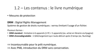 1.2 – Les contenus : le livre numérique
• Mesures de protection
DRM : Digital Rights Management
Système de gestion de droits numériques : verrou limitant l'usage d'un fichier.
Plusieurs formes :
• DRM standard : limitation à 6 appareils (1 PC + 5 appareils) (ex. achat en librairie via Epagine)
• DRM chronodégradable : 1 téléchargement qui s'auto-détruit après X temps (ex. Numilog)
=> Incontournable pour le prêt numérique.
=> Avec PNB, introduction du DRM sans conservation.
 