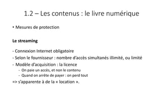 1.2 – Les contenus : le livre numérique
• Mesures de protection
Le streaming
- Connexion Internet obligatoire
- Selon le fournisseur : nombre d’accès simultanés illimité, ou limité
- Modèle d’acquisition : la licence
- On paie un accès, et non le contenu
- Quand on arrête de payer : on perd tout
=> s’apparente à de la « location ».
 