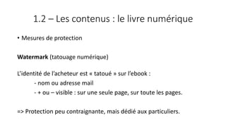 1.2 – Les contenus : le livre numérique
• Mesures de protection
Watermark (tatouage numérique)
L’identité de l’acheteur est « tatoué » sur l’ebook :
- nom ou adresse mail
- + ou – visible : sur une seule page, sur toute les pages.
=> Protection peu contraignante, mais dédié aux particuliers.
 