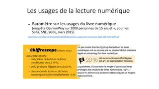 Les usages de la lecture numérique
 Baromètre sur les usages du livre numérique
(enquête OpinionWay sur 2000 personnes de 15 ans et +, pour les
Sofia, SNE, SGDL, mars 2015)
http://www.sne.fr/wp-content/uploads/2015/03/barometre-usages-livres-numeriques-2015_SNE-SGDL-SOFIA.pdf
 