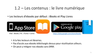1.2 – Les contenus : le livre numérique
• Les lecteurs d’ebooks par défaut : iBooks et Play Livres
• A la fois lecteurs et librairies.
• Pas d’accès aux ebooks téléchargés dessus pour réutilisation ailleurs.
• On peut y intégrer nos ebooks sans DRM.
https://play.google.com/store/booksiPad : iBooks / PC : iTunes > Livres
71
 