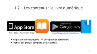 1.2 – Les contenus : le livre numérique
• Ne pas acheter les payants ! => offre pour les particuliers.
• Profiter des gratuits complets, ou des extraits.
https://play.google.com/store/booksiPad : iBooks / PC : iTunes > Livres
72
 