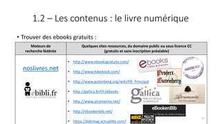 1.2 – Les contenus : le livre numérique
• Trouver des ebooks gratuits :
Moteurs de
recherche fédérée
Quelques sites ressources, du domaine public ou sous licence CC
(gratuits et sans inscription préalable)
noslivres.net
• http://www.ebooksgratuits.com/
• http://www.bibebook.com/
• http://www.gutenberg.org/wiki/FR_Principal
• http://gallica.bnf.fr/ebooks
• http://www.atramenta.net/
• http://ebookenbib.net/
• https://bdzmag.actualitte.com/
73
 