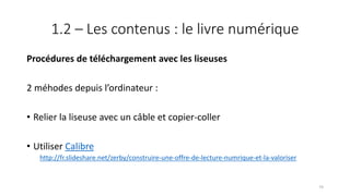 1.2 – Les contenus : le livre numérique
Procédures de téléchargement avec les liseuses
2 méhodes depuis l’ordinateur :
• Relier la liseuse avec un câble et copier-coller
• Utiliser Calibre
http://fr.slideshare.net/zerby/construire-une-offre-de-lecture-numrique-et-la-valoriser
74
 