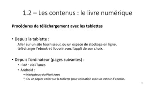 1.2 – Les contenus : le livre numérique
Procédures de téléchargement avec les tablettes
• Depuis la tablette :
Aller sur un site fournisseur, ou un espace de stockage en ligne,
télécharger l’ebook et l’ouvrir avec l’appli de son choix.
• Depuis l’ordinateur (pages suivantes) :
• iPad : via iTunes
• Android :
• Navigateur, via Play Livres
• Ou un copier-coller sur la tablette pour utilisation avec un lecteur d’ebooks.
75
 