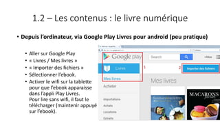 1.2 – Les contenus : le livre numérique
• Depuis l’ordinateur, via Google Play Livres pour android (peu pratique)
• Aller sur Google Play
• « Livres / Mes livres »
• « Importer des fichiers »
• Sélectionner l’ebook.
• Activer le wifi sur la tablette
pour que l’ebook apparaisse
dans l’appli Play Livres.
Pour lire sans wifi, il faut le
télécharger (maintenir appuyé
sur l’ebook).
77
 