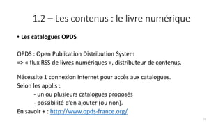 1.2 – Les contenus : le livre numérique
• Les catalogues OPDS
OPDS : Open Publication Distribution System
=> « flux RSS de livres numériques », distributeur de contenus.
Nécessite 1 connexion Internet pour accès aux catalogues.
Selon les applis :
- un ou plusieurs catalogues proposés
- possibilité d’en ajouter (ou non).
En savoir + : http://www.opds-france.org/
79
 