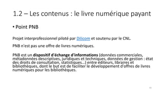 1.2 – Les contenus : le livre numérique payant
• Point PNB
Projet interprofessionnel piloté par Dilicom et soutenu par le CNL.
PNB n'est pas une offre de livres numériques.
PNB est un dispositif d'échange d'informations (données commerciales,
métadonnées descriptives, juridiques et techniques, données de gestion : état
des droits de consultation, statistiques…) entre éditeurs, libraires et
bibliothèques, dont le but est de faciliter le développement d'offres de livres
numériques pour les bibliothèques.
83
 