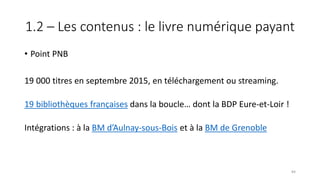 1.2 – Les contenus : le livre numérique payant
• Point PNB
19 000 titres en septembre 2015, en téléchargement ou streaming.
19 bibliothèques françaises dans la boucle… dont la BDP Eure-et-Loir !
Intégrations : à la BM d’Aulnay-sous-Bois et à la BM de Grenoble
84
 