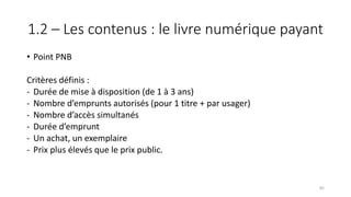 1.2 – Les contenus : le livre numérique payant
• Point PNB
Critères définis :
- Durée de mise à disposition (de 1 à 3 ans)
- Nombre d’emprunts autorisés (pour 1 titre + par usager)
- Nombre d’accès simultanés
- Durée d’emprunt
- Un achat, un exemplaire
- Prix plus élevés que le prix public.
85
 