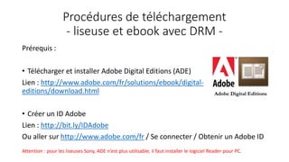 Procédures de téléchargement
- liseuse et ebook avec DRM -
Prérequis :
• Télécharger et installer Adobe Digital Editions (ADE)
Lien : http://www.adobe.com/fr/solutions/ebook/digital-
editions/download.html
• Créer un ID Adobe
Lien : http://bit.ly/IDAdobe
Ou aller sur http://www.adobe.com/fr / Se connecter / Obtenir un Adobe ID
Attention : pour les liseuses Sony, ADE n’est plus utilisable, il faut installer le logiciel Reader pour PC.
 