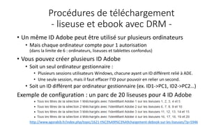 Procédures de téléchargement
- liseuse et ebook avec DRM -
• Un même ID Adobe peut être utilisé sur plusieurs ordinateurs
• Mais chaque ordinateur compte pour 1 autorisation
(dans la limite de 6 : ordinateurs, liseuses et tablettes confondus)
• Vous pouvez créer plusieurs ID Adobe
• Soit un seul ordinateur gestionnaire :
• Plusieurs sessions utilisateurs Windows, chacune ayant un ID différent relié à ADE.
• Une seule session, mais il faut effacer l’ID pour pouvoir en relier un second.
• Soit un ID différent par ordinateur gestionnaire (ex. ID1->PC1, ID2->PC2…)
Exemple de configuration : un parc de 20 liseuses pour 4 ID Adobe
http://www.agorabib.fr/index.php/topic/1621-t%C3%A9l%C3%A9chargement-debook-sur-les-liseuses/?p=5946
 