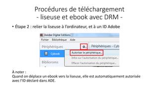 Procédures de téléchargement
- liseuse et ebook avec DRM -
• Étape 2 : relier la liseuse à l’ordinateur, et à un ID Adobe
À noter :
Quand on déplace un ebook vers la liseuse, elle est automatiquement autorisée
avec l’ID déclaré dans ADE.
 