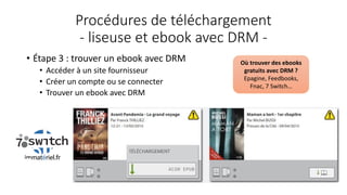 Procédures de téléchargement
- liseuse et ebook avec DRM -
• Étape 3 : trouver un ebook avec DRM
• Accéder à un site fournisseur
• Créer un compte ou se connecter
• Trouver un ebook avec DRM
Où trouver des ebooks
gratuits avec DRM ?
Epagine, Feedbooks,
Fnac, 7 Switch…
 