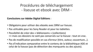 Procédures de téléchargement
- liseuse et ebook avec DRM -
Conclusions sur Adobe Digital Editions :
• Obligatoire pour utiliser des ebooks avec DRM sur liseuse.
• Pas utilisable pour les Sony Reader et pour les tablettes.
• Possibilité de créer des « bibliorooms » (collections)
=> mais ces dossiers ne sont pas conservés sur la liseuse : tout en vrac.
• Pas de modification possible en cas d’erreur (titre, auteur, couverture…).
• Pas d’indication comparative entre le contenu de la bibliothèque ADE et
celui de la liseuse (pas de détection des manquants ou des ajouts).
 