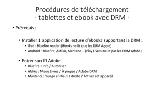 Procédures de téléchargement
- tablettes et ebook avec DRM -
• Prérequis :
• Installer 1 application de lecture d’ebooks supportant la DRM :
• iPad : Bluefire reader (iBooks ne lit que les DRM Apple)
• Android : Bluefire, Aldiko, Mantano… (Play Livres ne lit pas les DRM Adobe)
• Entrer son ID Adobe
• Bluefire : Info / Autoriser
• Aldiko : Menu Livres / À propos / Adobe DRM
• Mantano : rouage en haut à droite / Activer cet appareil
 