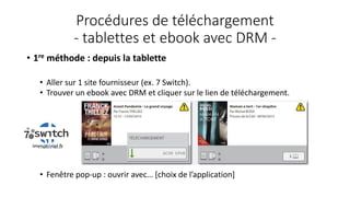 Procédures de téléchargement
- tablettes et ebook avec DRM -
• 1re méthode : depuis la tablette
• Aller sur 1 site fournisseur (ex. 7 Switch).
• Trouver un ebook avec DRM et cliquer sur le lien de téléchargement.
• Fenêtre pop-up : ouvrir avec… [choix de l’application]
 