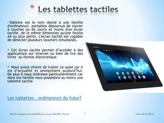 *
• Tablette est le nom donné à une famille
d'ordinateurs portables dépourvus de clavier
à touches ou de souris et munis d'un écran
tactile, de la même dimension qu'une feuille
A4 ou plus petits. L'écran tactile est capable
de détecter plusieurs touchers simultanés.

•  Cet écran tactile permet d’accéder à des
applications sur internet ou bien de lire des
livres au format électronique.

• Nous avons choisit de traiter ce sujet car il
est d’actualité et omniprésent aujourd’hui.
De plus il nous intéresse particulièrement car
dans nos famille nous possédons au moins une
tablette tactile.



Les tablettes , ordinateurs du futur?


    BELIN Enguerrand GANIVELLE Laura MICHEL Pierre   1   Istia 2012/2013
 