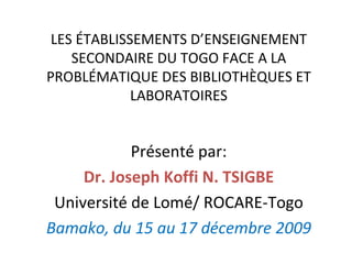 LES ÉTABLISSEMENTS D’ENSEIGNEMENT SECONDAIRE DU TOGO FACE A LA PROBLÉMATIQUE DES BIBLIOTHÈQUES ET LABORATOIRES Présenté par: Dr. Joseph Koffi N. TSIGBE Université de Lomé/ ROCARE-Togo Bamako, du 15 au 17 décembre 2009 