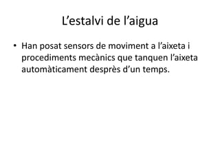 L’estalvi de l’aigua
• Han posat sensors de moviment a l’aixeta i
  procediments mecànics que tanquen l’aixeta
  automàticament desprès d’un temps.
 