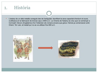 1. Història L'estany és un dels metalls coneguts des de l'antiguitat. Aprofitant la seva capacitat d'endurir el coure, s'utilitzava en la fabricació de bronze cap a 3500 a.C. La mineria de l'estany es creu que va començar a Cornwall i Devon (Anglaterra) d'on l'obtenien els romans encara que grecs i fenicis ja comerciaven amb Orient. Tot i així, el metall pur no es va utilitzar fins 600 a.C. 