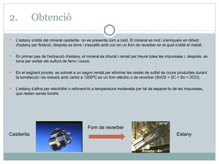 2. Obtenció L'estany s'obté del mineral casiterita  on es presenta com a òxid. El mineral es mol i s'enriqueix en diòxid d'estany per flotació, després es torra i s'escalfa amb coc en un forn de reverber en el qual s'obté el metall.  En primer pas de l'extracció d'estany, el mineral és triturat i rentat per treure totes les impureses i, després, es torra per oxidar els sulfurs de ferro i coure. En el següent procés, es sotmet a un segon rentat per eliminar les restes de sulfat de coure produïdes durant la torrefacció i es redueix amb carbó a 1200ºC en un forn elèctric o de reverber (SnO2 + 2C = Sn + 2CO). L'estany s'afina per electròlisi o refonent-lo a temperatura moderada per tal de separar-lo de les impureses, que resten sense fondre. Casiterita Forn de reverber Estany 