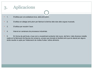 3. Aplicacions 1. S'utilitza per a la soldadura tova, aliat amb plom. 2. S'utilitza en aliatge amb plom per fabricar la làmina dels tubs dels orgues musicals. 3. S'utilitza per recobrir l’acer.  4. Intervé en centenars de processos industrials. 5. En forma de pel·lícula, s'usa com a revestiment protector del coure, del ferro i dels diversos metalls usats en la fabricació de llaunes de conserva, encara que donada la facilitat amb que és atacat per alguns àcids resulta no apte per l'elaboració de moltes fruites i altres aliments. 