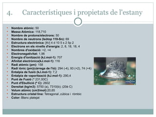 4.  Característiques i propietats de l'estany Nombre atòmic:  50 Massa Atòmica:  118,710 Nombre de protons/electrons:  50  Nombre de neutrons (Isòtop 119-Sn):  69  Estructura electrònica:  [Kr] 4 d 10 5 s 2 5p 2  Electrons en els nivells d'energia:  2, 8, 18, 18, 4 Nombres d'oxidació:  +2, +4  Electronegativitat:  1,96  Energia d'ionització (kJ.mol-1):  707  Afinitat electrònica(kJ.mol-1):  116  Radi atòmic (pm):  158  Radi iònic (pm)(càrrega de l'ió):  294 (-4), 93 (+2), 74 (+4)  Entalpia de fusió (kJ.mol-1):  7,2 Entalpia de vaporització (kJ.mol-1):  290,4 Punt de Fusió  (º 231,93C) Punt d'Ebullició (º C):  2602 Densitat (kg/m3):  5750 (a), 7310(b); (20è C)  Volum atòmic (cm3/mol): 20,65 Estructura cristal·lina:  Tetragonal ,cúbica i  ròmbic Color:  Blanc platejat 