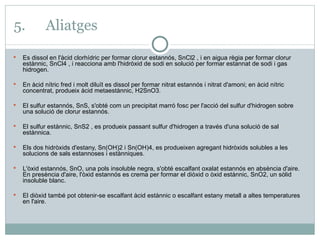 5. Aliatges Es dissol en l'àcid clorhídric per formar clorur estannós, SnCl2 , i en aigua règia per formar clorur estànnic, SnCl4 , i reacciona amb l'hidròxid de sodi en solució per formar estannat de sodi i gas hidrogen.   En àcid nítric fred i molt diluït es dissol per formar nitrat estannós i nitrat d'amoni; en àcid nítric concentrat, produeix àcid metaestànnic, H2SnO3.   El sulfur estannós, SnS, s'obté com un precipitat marró fosc per l'acció del sulfur d'hidrogen sobre una solució de clorur estannós.   El sulfur estànnic, SnS2 , es produeix passant sulfur d'hidrogen a través d'una solució de sal estànnica.   Els dos hidròxids d'estany, Sn(OH)2 i Sn(OH)4, es produeixen agregant hidròxids solubles a les solucions de sals estannoses i estànniques. L'òxid estannós, SnO, una pols insoluble negra, s'obté escalfant oxalat estannós en absència d'aire. En presència d'aire, l'òxid estannós es crema per formar el diòxid o òxid estànnic, SnO2, un sòlid insoluble blanc.   El diòxid també pot obtenir-se escalfant àcid estànnic o escalfant estany metall a altes temperatures en l'aire. 