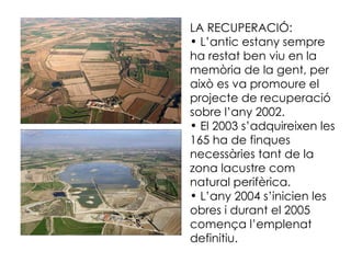 LA RECUPERACIÓ: L’antic estany sempre ha restat ben viu en la memòria de la gent, per això es va promoure el projecte de recuperació sobre l’any 2002. El 2003 s’adquireixen les 165 ha de finques necessàries tant de la zona lacustre com natural perifèrica. L’any 2004 s’inicien les obres i durant el 2005 comença l’emplenat definitiu. 