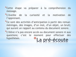 *
*Cette étape va préparer à la compréhension du
message.
*L’éveille de la curiosité et la motivation de
l’apprenant.
*Ce sont des activités d’anticipation à partir des remue-
méninges, des images, d’un mot, d’un objet, un bruit;
qui auront un rapport au contenu du document sonore.
*L’élève n’a pas encore accès au document sonore ni aux
questions; c’est le moment pour effectuer des
hypothèses.
 