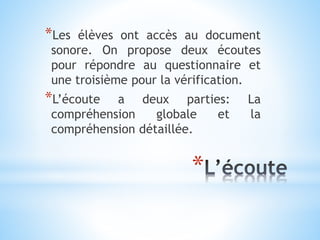 *
*Les élèves ont accès au document
sonore. On propose deux écoutes
pour répondre au questionnaire et
une troisième pour la vérification.
*L’écoute a deux parties: La
compréhension globale et la
compréhension détaillée.
 